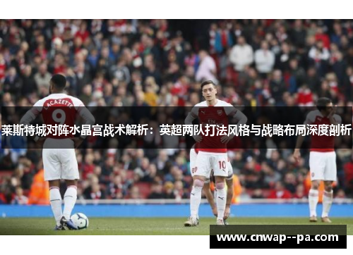 莱斯特城对阵水晶宫战术解析:英超两队打法风格与战略布局深度剖析 莱斯特城对阵水晶宫战术解析:英超两队打法风格与战略布局深度剖析