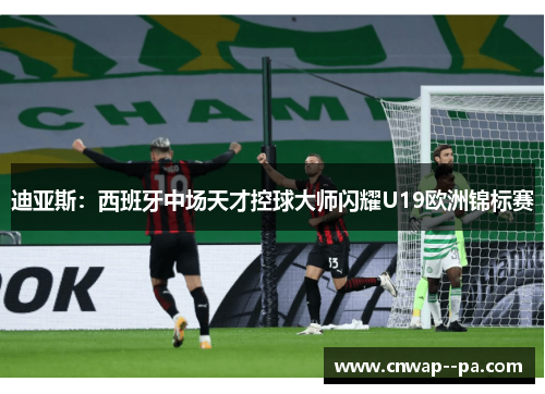 迪亚斯：西班牙中场天才控球大师闪耀U19欧洲锦标赛