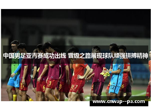 中国男足亚青赛成功出线 晋级之路展现球队顽强拼搏精神 中国男足亚青赛成功出线 晋级之路展现球队顽强拼搏精神